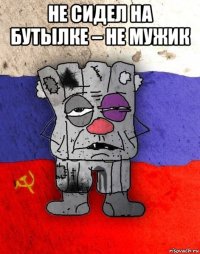 не сидел на бутылке – не мужик 