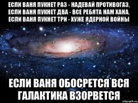 если ваня пукнет раз - надевай противогаз, если ваня пукнет два - все ребята нам хана, если ваня пукнет три - хуже ядерной войны если ваня обосрется вся галактика взорвется