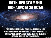 кать-прости меня пожалуста за всьо расцветали яблони, поспевали груши, как ходила на берег катенька-катюша. наша катя, как царица, величава и умна, как из песенки девица, так же катенька мила