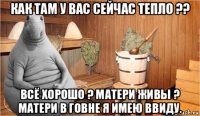 как там у вас сейчас тепло ?? всё хорошо ? матери живы ? матери в говне я имею ввиду.