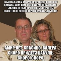 бабушка валера: амирушка, проходи, я пирожки сделала. амир: спасибо, я как раз не завтракал. бабушка: нельзя пропускать завтрак, ты обязательно должен хорошо кушать. добавки? амир:нет, спасибо. валера скоро придет? бабуля: скоро, скоро