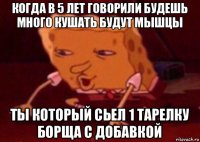 когда в 5 лет говорили будешь много кушать будут мышцы ты который сьел 1 тарелку борща с добавкой