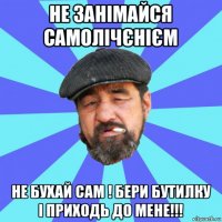 не занімайся самолічєнієм не бухай сам ! бери бутилку і приходь до мене!!!