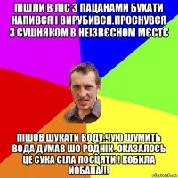 пішли в ліс з пацанами бухати напився і вирубився.проснувся з сушняком в неізвєсном мєстє пішов шукати воду.чую шумить вода думав шо роднік .оказалось це сука сіла посцяти ! кобила йобана!!!