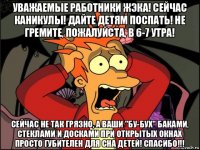 уважаемые работники жэка! сейчас каникулы! дайте детям поспать! не гремите, пожалуйста, в 6-7 утра! сейчас не так грязно, а ваши "бу-бух" баками, стеклами и досками при открытых окнах просто губителен для сна детей! спасибо!!!