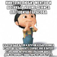 никто не любит ментов и военных, кроме дениса олеговича тарасова его отец был и тем и другим и ебал дениса в зад еще в ташкенте. сейчас уже в питере в горелово на красносельском шоссе дом 56 корпус 1 квартира 107 он ебет его