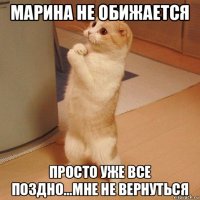 марина не обижается просто уже все поздно...мне не вернуться