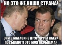 но это же наша страна! они в магазине друг-друга нахуй посылают! это моя проблема?