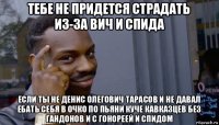 тебе не придется страдать из-за вич и спида если ты не денис олегович тарасов и не давал ебать себя в очко по пьяни куче кавказцев без гандонов и с гонореей и спидом