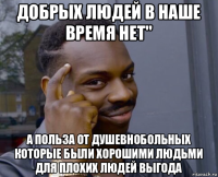 добрых людей в наше время нет" а польза от душевнобольных которые были хорошими людьми для плохих людей выгода