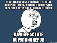 депутата оскорбил -посадят, депутат оскорбил - милый человек, взятку дал- посадят, взятку взял - милый человек, да вы растите корупционеров