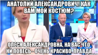 анатолий александрович! как вам мой костюм? олеся александровна, на вас что ни повесь - очень красиво. правда