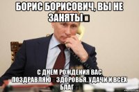 борис борисович, вы не заняты？ с днем рождения вас поздравляю！здоровья, удачи и всех благ！