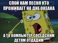 спой нам песня кто проживает на дне океана а то компьютер соседским детям отдадим