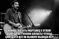  нужно глотать! марганец с углем! выхода нет! нужно блевать! чтобы блять это всё на вышло! выхода нет!