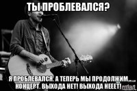 ты проблевался? я проблевался. а теперь мы продолжим концерт. выхода нет! выхода нееет!