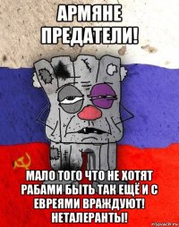 армяне предатели! мало того что не хотят рабами быть так ещё и с евреями враждуют! неталеранты!