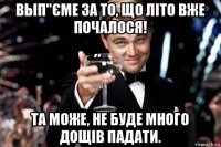 вып"єме за то, що літо вже почалося! та може, не буде много дощів падати.