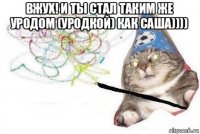 вжух! и ты стал таким же уродом (уродкой) как саша)))) 