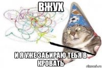 вжух и я уже забираю тебя в кровать