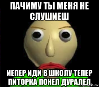 пачиму ты меня не слушиеш иепер иди в школу тепер питорка понел дуралел