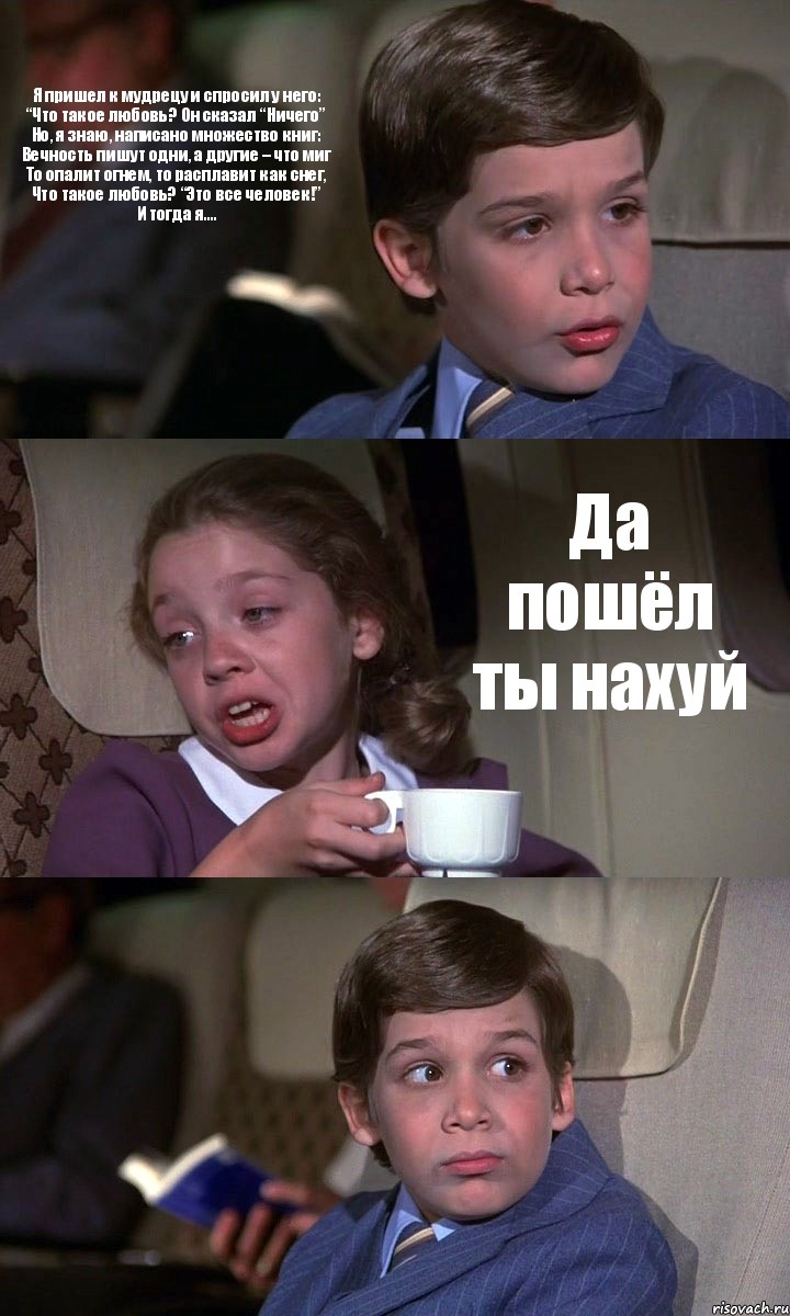 Я пришел к мудрецу и спросил у него:
“Что такое любовь? Он сказал “Ничего”
Но, я знаю, написано множество книг:
Вечность пишут одни, а другие – что миг
То опалит огнем, то расплавит как снег,
Что такое любовь? “Это все человек!”
И тогда я.... Да пошёл ты нахуй 