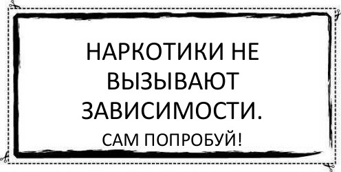 Наркотики не вызывают зависимости. Сам попробуй!