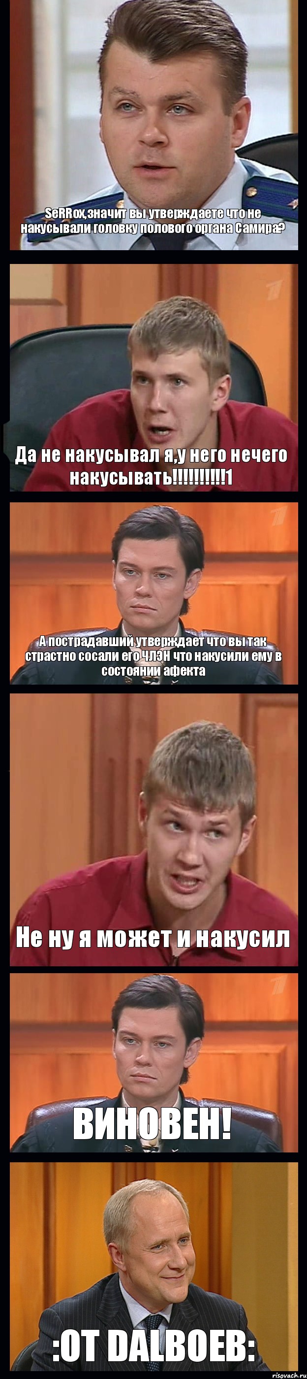 SeRRoх,значит вы утверждаете что не накусывали головку полового органа Самира? Да не накусывал я,у него нечего накусывать!!!1 А пострадавший утверждает что вы так страстно сосали его ЧЛЭН что накусили ему в состоянии афекта Не ну я может и накусил ВИНОВЕН! :OT DALBOEB: