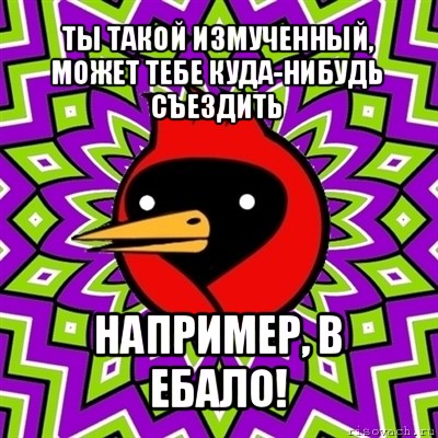 ты такой измученный, может тебе куда-нибудь съездить например, в ебало!