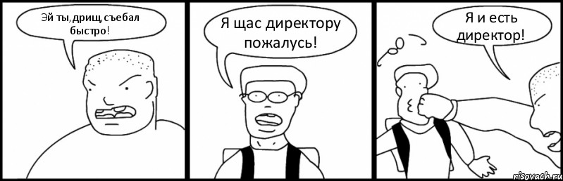 Эй ты,дрищ,съебал быстро! Я щас директору пожалусь! Я и есть директор!