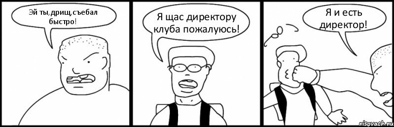 Эй ты,дрищ,съебал быстро! Я щас директору клуба пожалуюсь! Я и есть директор!