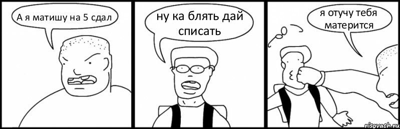 А я матишу на 5 сдал ну ка блять дай списать я отучу тебя матерится