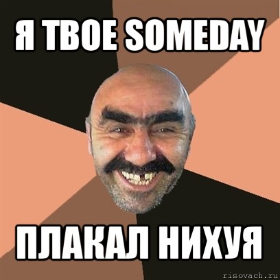 я твое someday плакал нихуя