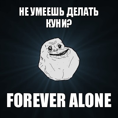 не умеешь делать куни? forever alone