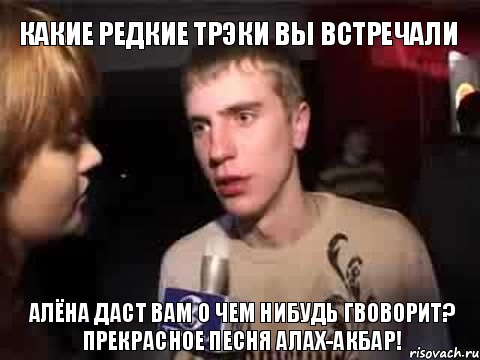 какие редкие трэки вы встречали Алёна даст вам о чем нибудь гвоворит?
Прекрасное песня Алах-акбар!, Мем Плохая музыка