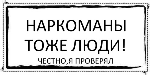 Наркоманы тоже люди! Честно,я проверял