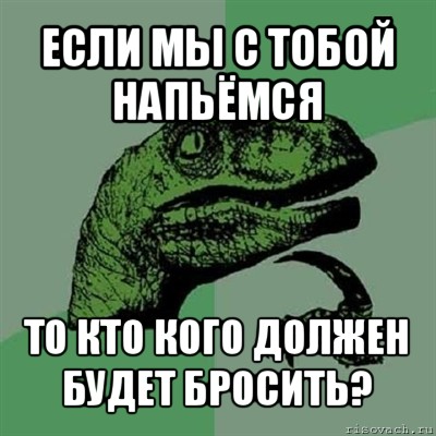 если мы с тобой напьёмся то кто кого должен будет бросить?