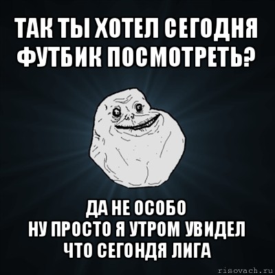 так ты хотел сегодня футбик посмотреть? да не особо
ну просто я утром увидел что сегондя лига, Мем Forever Alone