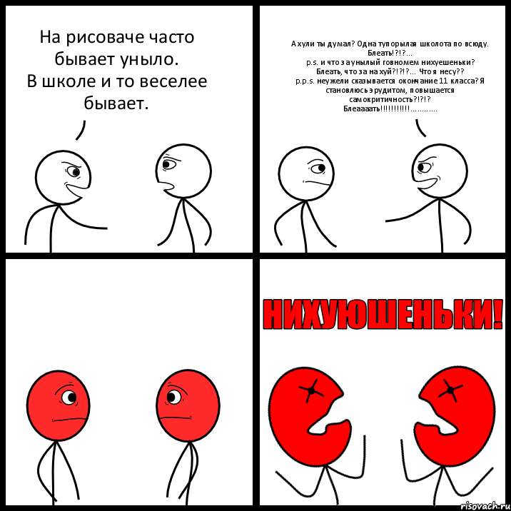 На рисоваче часто бывает уныло.
В школе и то веселее бывает. А хули ты думал? Одна тупорылая школота по всюду.
Блеать!?!?...
p.s. и что за унылый говномем нихуешеньки?
Блеать, что за на хуй?!?!?... Что я несу??
p.p.s. неужели сказывается окончание 11 класса? Я становлюсь эрудитом, повышается самокритичность?!?!?
Блеаааать!!!............