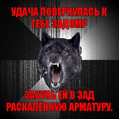 удача повернулась к тебе задом? засунь ей в зад раскалённую арматуру.