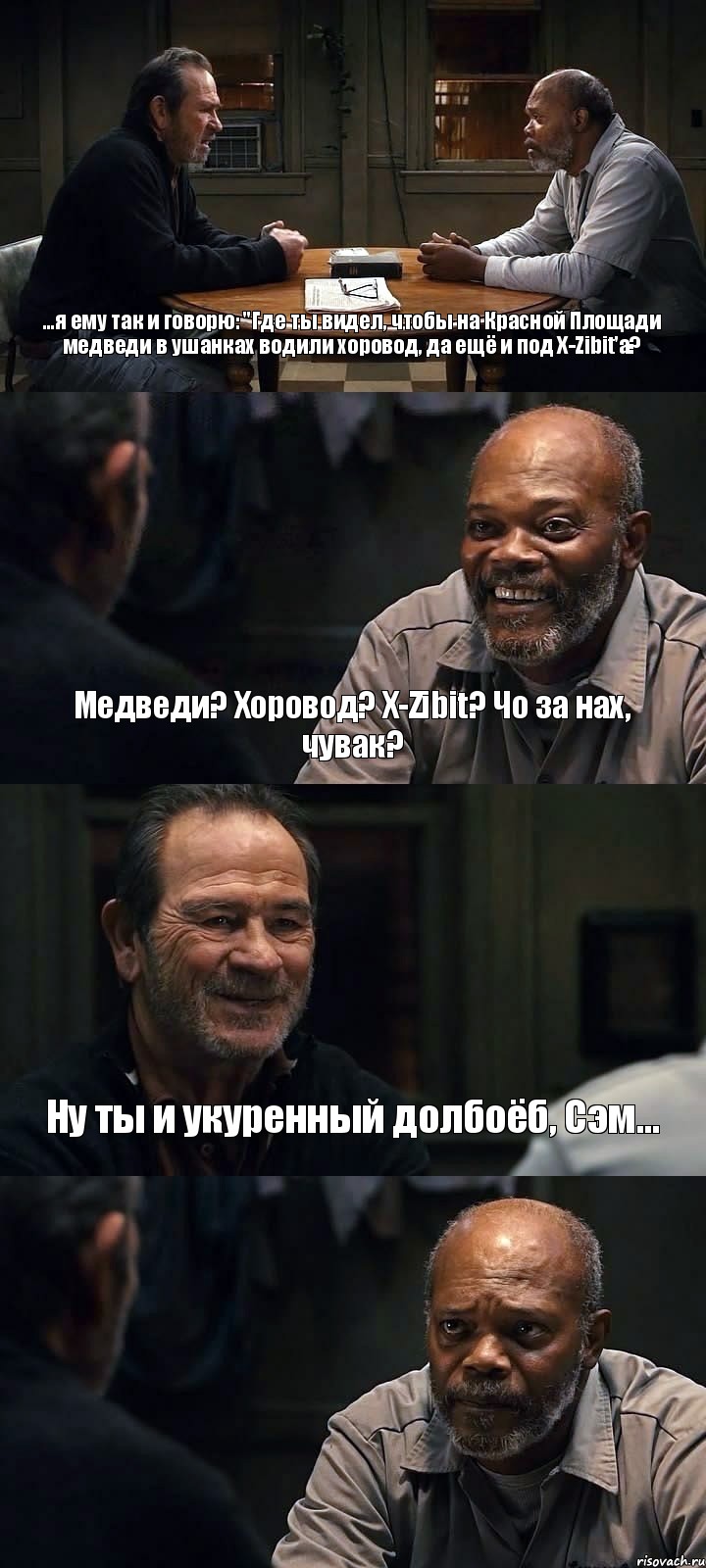 ...я ему так и говорю: "Где ты видел, чтобы на Красной Площади медведи в ушанках водили хоровод, да ещё и под X-Zibit'а? Медведи? Хоровод? X-Zibit? Чо за нах, чувак? Ну ты и укуренный долбоёб, Сэм... 