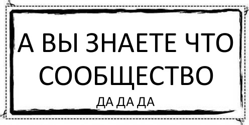 А вы знаете что сообщество да да да