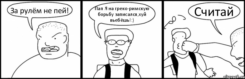 За рулём не пей! Пап Я на греко-римскую борьбу записался,хуй вьебёшь!:) Считай