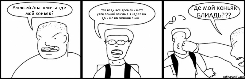 Алексей Анатолич,а где мой коньяк? так ведь все времени нетс уважаемый Михаил Андреевич да и не на машинке мы... Где мой коньяк БЛИАДЬ???