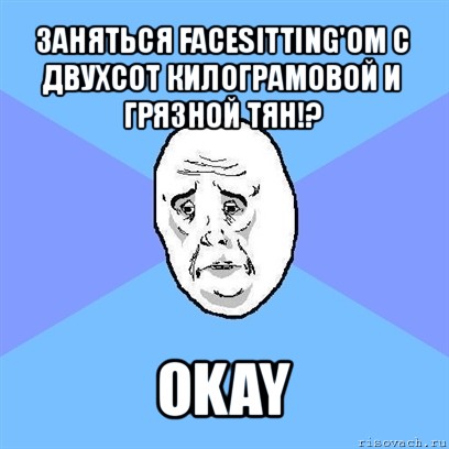 заняться facesitting'ом c двухсот килограмовой и грязной тян!? okay, Мем Okay face