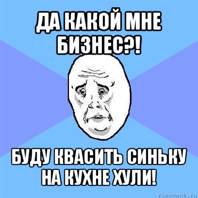 да какой мне бизнес?! буду квасить синьку на кухне хули!, Мем Okay face