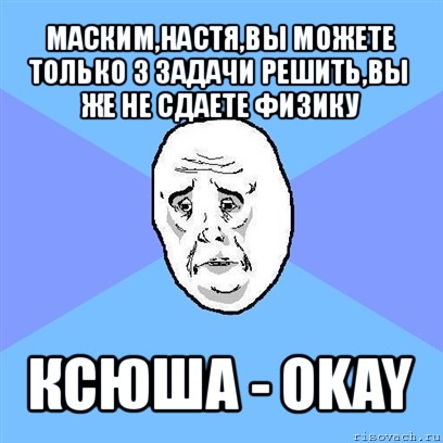 маским,настя,вы можете только 3 задачи решить,вы же не сдаете физику ксюша - okay, Мем Okay face