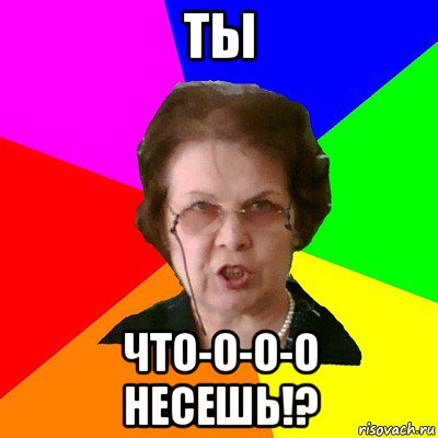 ты что-о-о-о несешь!?