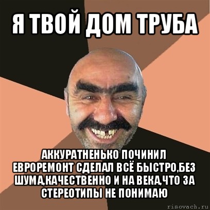 я твой дом труба аккуратненько починил евроремонт сделал всё быстро,без шума,качественно и на века,что за стереотипы не понимаю