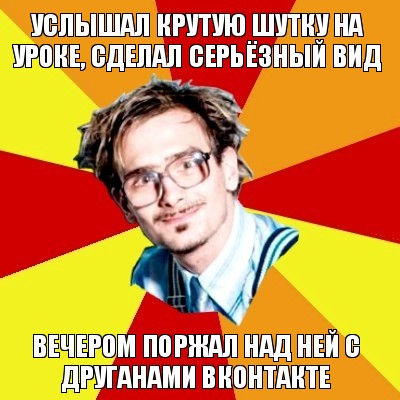 услышал крутую шутку на уроке, сделал серьёзный вид вечером поржал над ней с друганами вконтакте